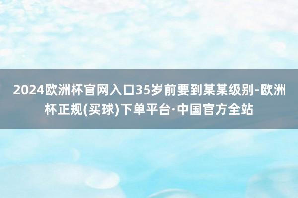 2024欧洲杯官网入口35岁前要到某某级别-欧洲杯正规(买球)下单平台·中国官方全站