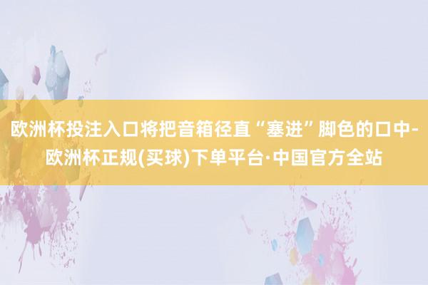 欧洲杯投注入口将把音箱径直“塞进”脚色的口中-欧洲杯正规(买球)下单平台·中国官方全站