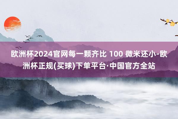 欧洲杯2024官网每一颗齐比 100 微米还小-欧洲杯正规(买球)下单平台·中国官方全站