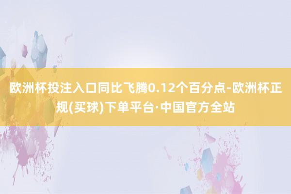 欧洲杯投注入口同比飞腾0.12个百分点-欧洲杯正规(买球)下单平台·中国官方全站