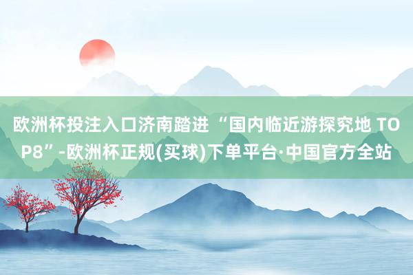 欧洲杯投注入口济南踏进 “国内临近游探究地 TOP8”-欧洲杯正规(买球)下单平台·中国官方全站