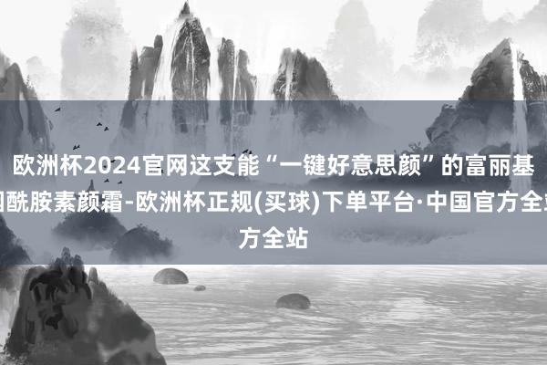 欧洲杯2024官网这支能“一键好意思颜”的富丽基烟酰胺素颜霜-欧洲杯正规(买球)下单平台·中国官方全站