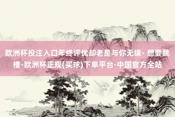 欧洲杯投注入口年终评优却老是与你无缘- 想要跳槽-欧洲杯正规(买球)下单平台·中国官方全站