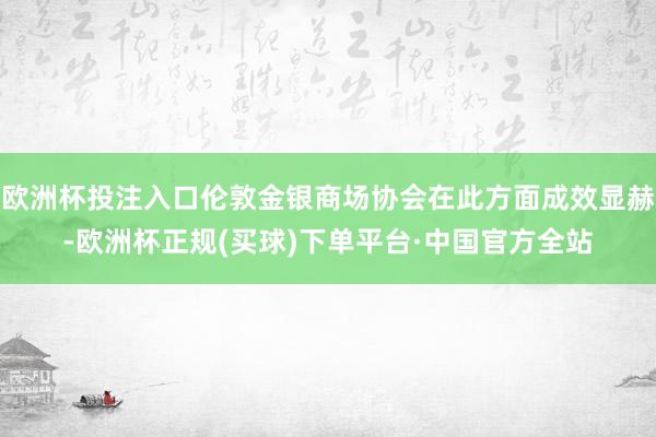 欧洲杯投注入口伦敦金银商场协会在此方面成效显赫-欧洲杯正规(买球)下单平台·中国官方全站