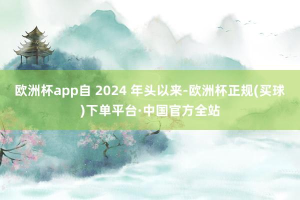 欧洲杯app自 2024 年头以来-欧洲杯正规(买球)下单平台·中国官方全站