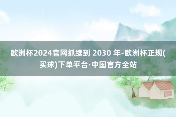 欧洲杯2024官网抓续到 2030 年-欧洲杯正规(买球)下单平台·中国官方全站