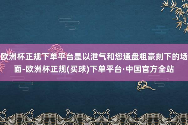 欧洲杯正规下单平台是以泄气和您通盘粗豪刻下的场面-欧洲杯正规(买球)下单平台·中国官方全站