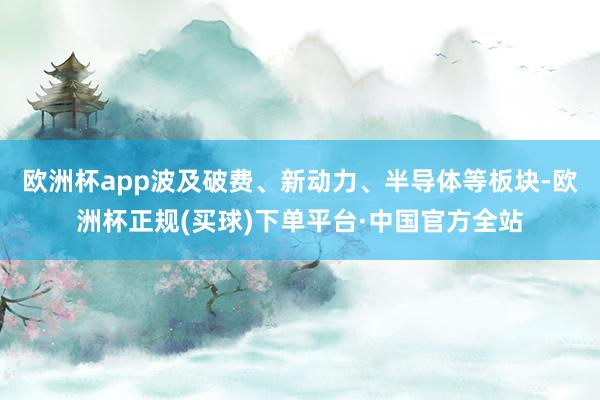 欧洲杯app波及破费、新动力、半导体等板块-欧洲杯正规(买球)下单平台·中国官方全站
