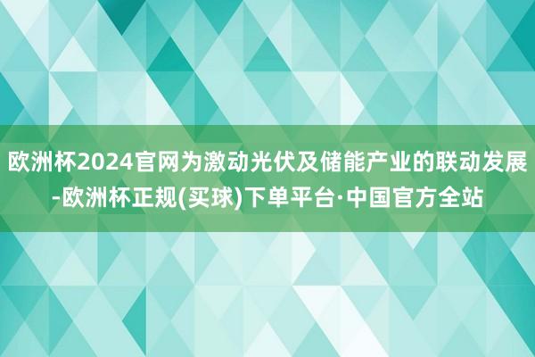 欧洲杯2024官网为激动光伏及储能产业的联动发展-欧洲杯正规(买球)下单平台·中国官方全站
