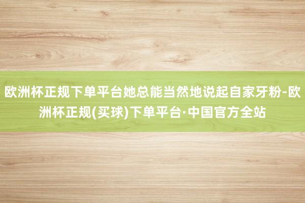 欧洲杯正规下单平台她总能当然地说起自家牙粉-欧洲杯正规(买球)下单平台·中国官方全站