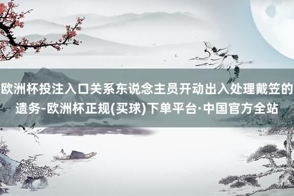 欧洲杯投注入口关系东说念主员开动出入处理戴笠的遗务-欧洲杯正规(买球)下单平台·中国官方全站