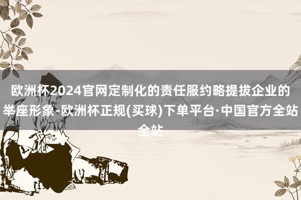 欧洲杯2024官网定制化的责任服约略提拔企业的举座形象-欧洲杯正规(买球)下单平台·中国官方全站