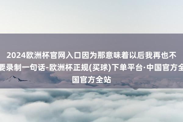 2024欧洲杯官网入口因为那意味着以后我再也不需要录制一句话-欧洲杯正规(买球)下单平台·中国官方全站