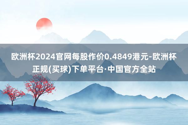 欧洲杯2024官网每股作价0.4849港元-欧洲杯正规(买球)下单平台·中国官方全站