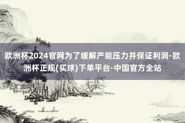 欧洲杯2024官网为了缓解产能压力并保证利润-欧洲杯正规(买球)下单平台·中国官方全站