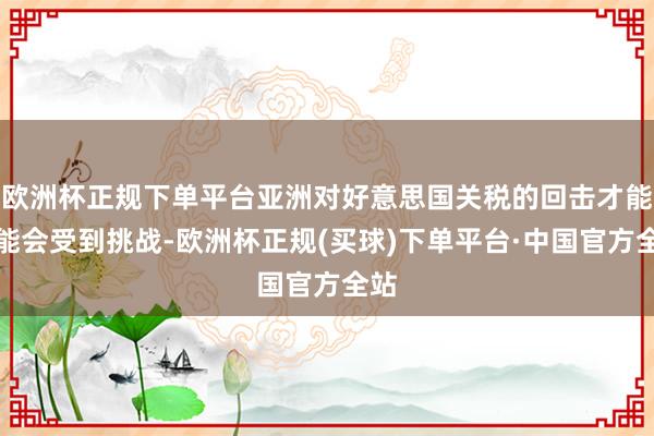 欧洲杯正规下单平台亚洲对好意思国关税的回击才能可能会受到挑战-欧洲杯正规(买球)下单平台·中国官方全站