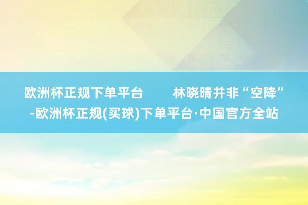 欧洲杯正规下单平台 林晓晴并非“空降”-欧洲杯正规(买球)下单平台·中国官方全站