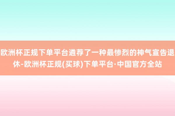 欧洲杯正规下单平台遴荐了一种最惨烈的神气宣告退休-欧洲杯正规(买球)下单平台·中国官方全站