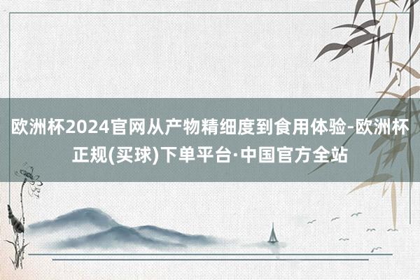 欧洲杯2024官网从产物精细度到食用体验-欧洲杯正规(买球)下单平台·中国官方全站