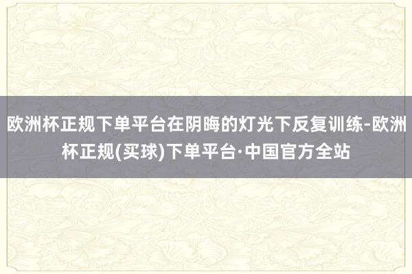 欧洲杯正规下单平台在阴晦的灯光下反复训练-欧洲杯正规(买球)下单平台·中国官方全站