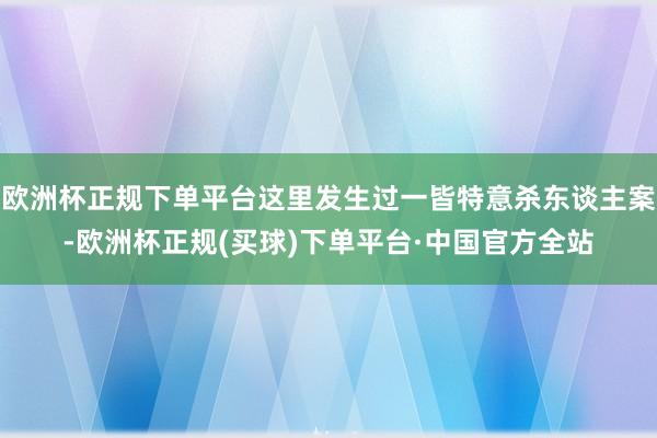 欧洲杯正规下单平台这里发生过一皆特意杀东谈主案-欧洲杯正规(买球)下单平台·中国官方全站