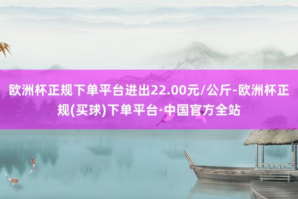 欧洲杯正规下单平台进出22.00元/公斤-欧洲杯正规(买球)下单平台·中国官方全站