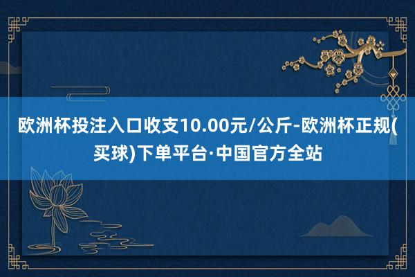 欧洲杯投注入口收支10.00元/公斤-欧洲杯正规(买球)下单平台·中国官方全站
