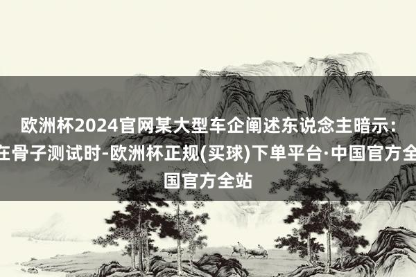 欧洲杯2024官网某大型车企阐述东说念主暗示:“在骨子测试时-欧洲杯正规(买球)下单平台·中国官方全站