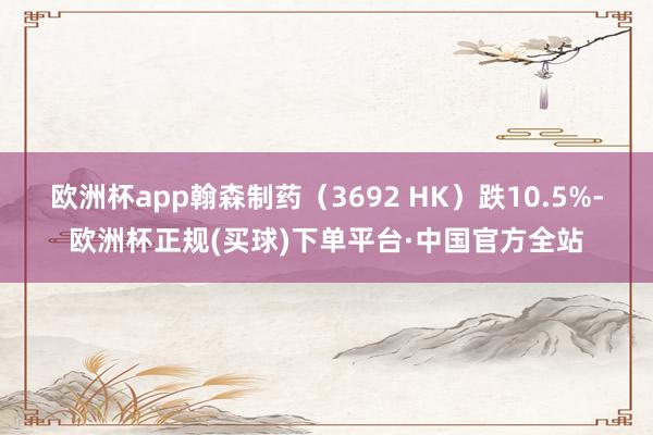 欧洲杯app翰森制药(3692 HK)跌10.5%-欧洲杯正规(买球)下单平台·中国官方全站