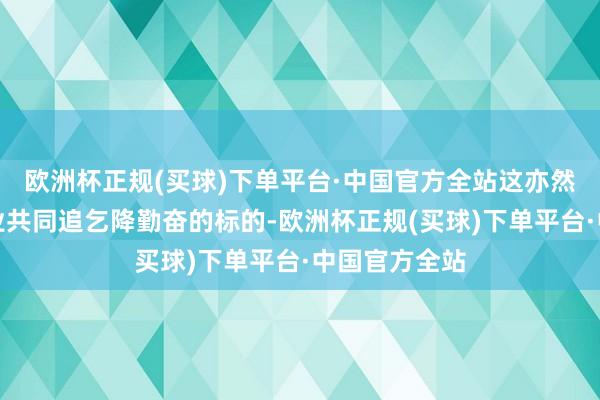 欧洲杯正规(买球)下单平台·中国官方全站这亦然咱们中国企业共同追乞降勤奋的标的-欧洲杯正规(买球)下单平台·中国官方全站