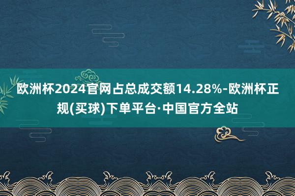 欧洲杯2024官网占总成交额14.28%-欧洲杯正规(买球)下单平台·中国官方全站