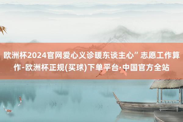 欧洲杯2024官网爱心义诊暖东谈主心”志愿工作算作-欧洲杯正规(买球)下单平台·中国官方全站