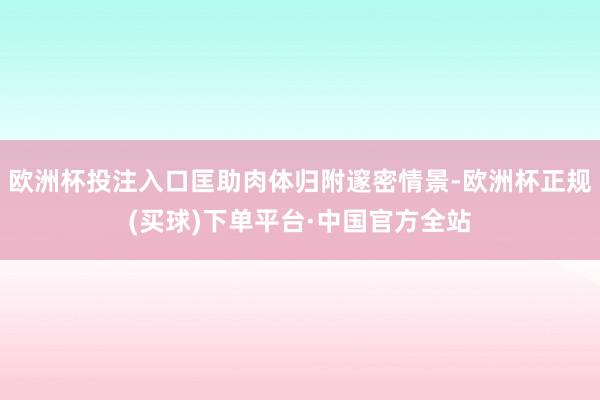 欧洲杯投注入口匡助肉体归附邃密情景-欧洲杯正规(买球)下单平台·中国官方全站