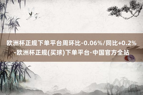 欧洲杯正规下单平台周环比-0.06%/同比+0.2%-欧洲杯正规(买球)下单平台·中国官方全站