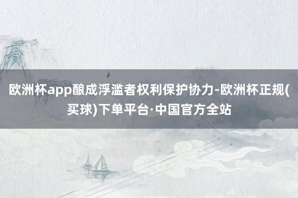欧洲杯app酿成浮滥者权利保护协力-欧洲杯正规(买球)下单平台·中国官方全站