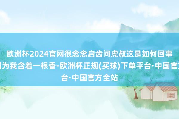 欧洲杯2024官网很念念启齿问虎叔这是如何回事？但因为我含着一根香-欧洲杯正规(买球)下单平台·中国官方全站