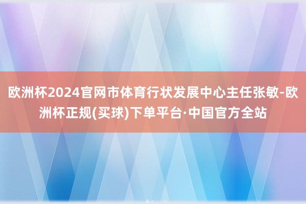 欧洲杯2024官网市体育行状发展中心主任张敏-欧洲杯正规(买球)下单平台·中国官方全站