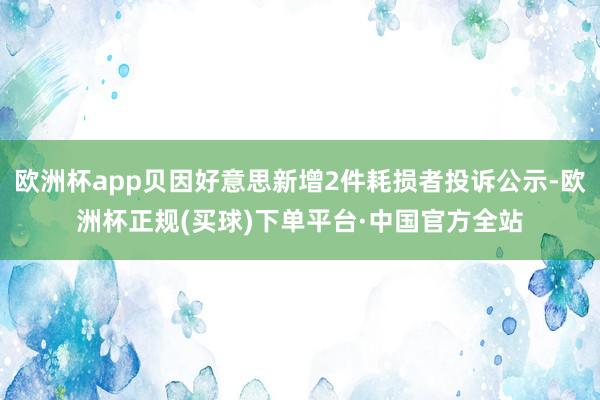 欧洲杯app贝因好意思新增2件耗损者投诉公示-欧洲杯正规(买球)下单平台·中国官方全站