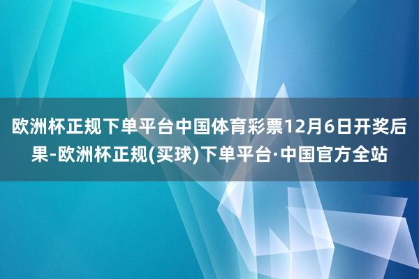 欧洲杯正规下单平台中国体育彩票12月6日开奖后果-欧洲杯正规(买球)下单平台·中国官方全站
