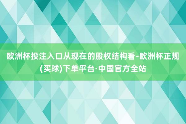 欧洲杯投注入口　　从现在的股权结构看-欧洲杯正规(买球)下单平台·中国官方全站