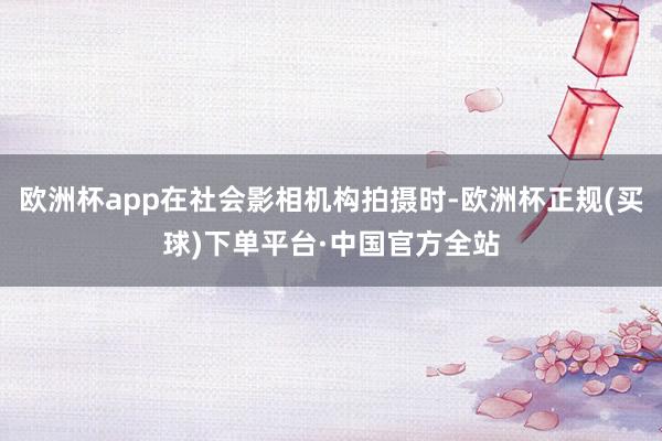 欧洲杯app在社会影相机构拍摄时-欧洲杯正规(买球)下单平台·中国官方全站