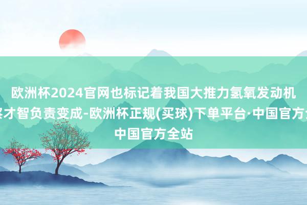 欧洲杯2024官网也标记着我国大推力氢氧发动机稽察才智负责变成-欧洲杯正规(买球)下单平台·中国官方全站