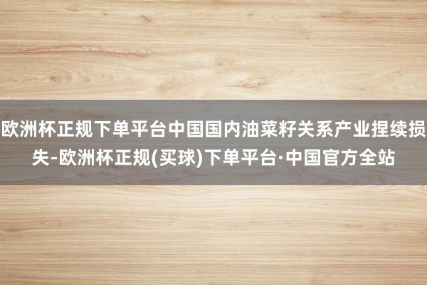 欧洲杯正规下单平台中国国内油菜籽关系产业捏续损失-欧洲杯正规(买球)下单平台·中国官方全站