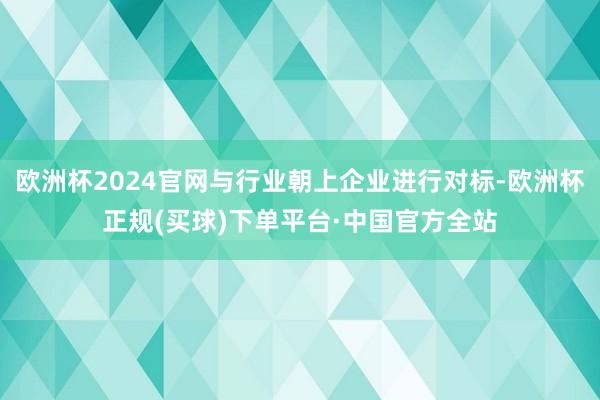 欧洲杯2024官网与行业朝上企业进行对标-欧洲杯正规(买球)下单平台·中国官方全站