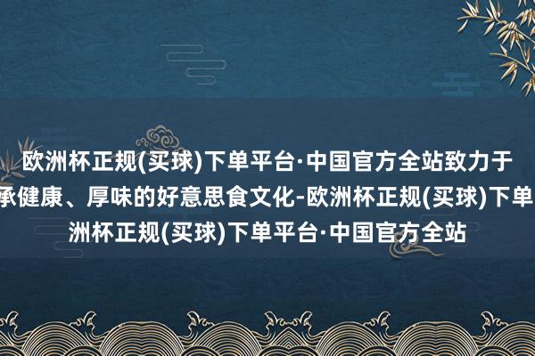 欧洲杯正规(买球)下单平台·中国官方全站致力于为浮滥者提供为传承健康、厚味的好意思食文化-欧洲杯正规(买球)下单平台·中国官方全站