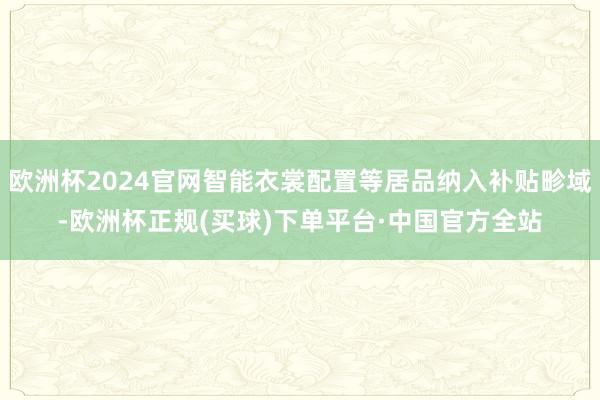 欧洲杯2024官网智能衣裳配置等居品纳入补贴畛域-欧洲杯正规(买球)下单平台·中国官方全站