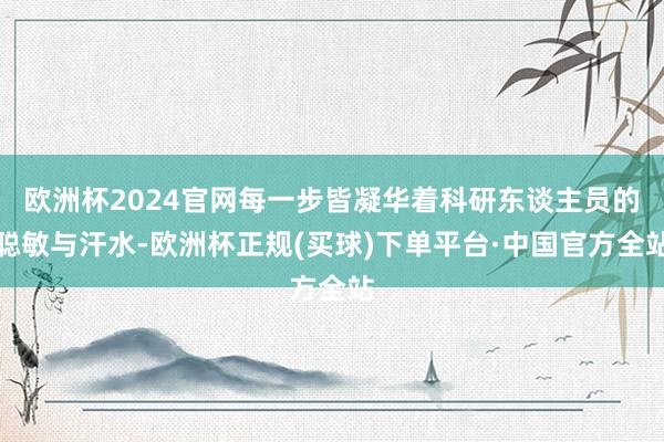 欧洲杯2024官网每一步皆凝华着科研东谈主员的聪敏与汗水-欧洲杯正规(买球)下单平台·中国官方全站