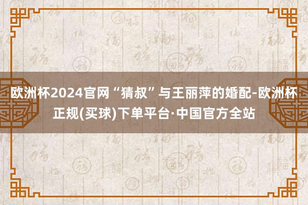欧洲杯2024官网“猜叔”与王丽萍的婚配-欧洲杯正规(买球)下单平台·中国官方全站