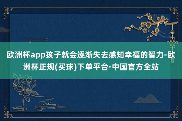 欧洲杯app孩子就会逐渐失去感知幸福的智力-欧洲杯正规(买球)下单平台·中国官方全站