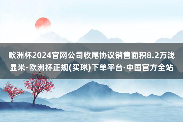 欧洲杯2024官网公司收尾协议销售面积8.2万浅显米-欧洲杯正规(买球)下单平台·中国官方全站